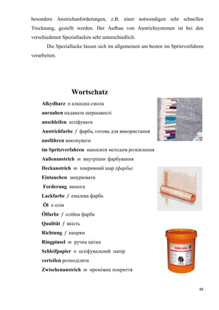 49
besondere Anstrichanforderungen, z.B. einer notwendigen sehr schnellen
Trocknung, gestellt werden. Der Aufbau von Anstrichsystemen ist bei den
verschiedenen Speziallacken sehr unterschiedlich.
Die Speziallacke lassen sich im allgemeinen am besten im Spritzverfahren
verarbeiten.
Wortschatz
Alkydharz п алкидна смола
anrauhen надавати шершавості
anschleifen шліфувати
Anstrichfarbe f фарба, готова для використання
ausführen виконувати
im Spritzverfahren наносити методом розпилення
Außenanstrich т внутрішнє фарбування
Deckanstrich т покривний шар (фарби)
Eintauchen занурювати
Forderung вимога
Lackfarbe f емалева фарба
Öl п олія
Ölfarbe f олійна фарба
Qualität f якість
Richtung f напрям
Ringpinsel т ручна щітка
Schleifpapier п шліфувальний папір
verteilen розподіляти
Zwischenanstrich m проміжне покриття
 