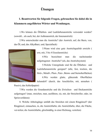 50
Übungen
1. Beantworten Sie folgende Fragen, gebrauchen Sie dabei die in
Klammern angeführten Wörter und Wendungen.
1.Wo können die Ölfarben- und Lackfarbenanstriche verwendet werden?
(sowohl... als auch, bei, der Außenanstrich, der Innenanstrich)
2.Wie unterscheidet man die Anstriche? (der Anstrich, auf, die Basis, von,
das Öl, und, das Alkydharz, und, Speziallack)
3.Wann wird eine gute Anstrichqualität erreicht (
erst, mit, 3 bis 4 Einzelanstriche)
4.Wie bezeichnet man die nacheinander
aufgetragenen Anstriche? (als, das Anstrichsystem)
5.Welche Untergründe sind für die Ölfarben- und
Lackfarbenanstriche geeignet? (alle, fest, trocken, die
Holz-, Metall-, Plast-, Putz-, Beton- und Steinoberflächen)
6.Wie werden glatte, glänzende Oberflächen
behandelt? (durch, das Anschleifen, mit, anrauhen (
Passiv), das Schleifpapier)
7.Wie werden die Grundanstriche und die Zwischen- und Deckanstriche
aufgetragen? (man, streichen, man, ausführen, sie, mit, der Streichroller, oder, im
Spritzverfahren)
8. Welche Arbeitsgänge umfaßt das Streichen mit einem Ringpinsel? (der
Ringpinsel, eintauchen, in, die Anstrichfarbe; die Anstrichfarbe, über, die Fläche,
ver-teilen; die Anstrichfarbe, gleichmäßig, in einer Richtung, verteilen)
 