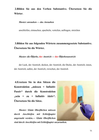 51
2.Bilden Sie aus den Verben Substantive. Übersetzen Sie die
Wörter.
Muster: anrauhen — das Anrauhen
anschleifen, eintauchen, spachteln, verteilen, auftragen, streichen
3.Bilden Sie aus folgenden Wörtern zusammengesetzte Substantive.
Übersetzen Sie die Wörter.
Muster: die Ölfarbe, der Anstrich — der Ölfarbenanstrich
der Lack, der Anstrich; decken, der Anstrich; die Decke, der Anstrich; innen,
der Anstrich; außen, der Anstrich; zwischen, der Anstrich
4.Erzetzen Sie in den Sätzen die
Konstruktion „müssen + Infinitiv
Passiv“ durch die Konstruktion
„sein + zu + Infinitiv Aktiv“.
Übersetzen Sie die Sätze.
Muster: Glatte Oberflächen müssen
durch Anschleifen mit Schleifpapier
angerauht werden.— Glatte Oberflächen
sind durch Anschleifen mit Schleifpapier anzurauhen.
 