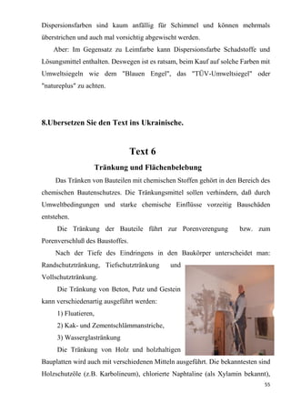 55
Dispersionsfarben sind kaum anfällig für Schimmel und können mehrmals
überstrichen und auch mal vorsichtig abgewischt werden.
Aber: Im Gegensatz zu Leimfarbe kann Dispersionsfarbe Schadstoffe und
Lösungsmittel enthalten. Deswegen ist es ratsam, beim Kauf auf solche Farben mit
Umweltsiegeln wie dem "Blauen Engel", das "TÜV-Umweltsiegel" oder
"natureplus" zu achten.
8.Ubersetzen Sie den Text ins Ukrainische.
Text 6
Tränkung und Flächenbelebung
Das Tränken von Bauteilen mit chemischen Stoffen gehört in den Bereich des
chemischen Bautenschutzes. Die Tränkungsmittel sollen verhindern, daß durch
Umweltbedingungen und starke chemische Einflüsse vorzeitig Bauschäden
entstehen.
Die Tränkung der Bauteile führt zur Porenverengung bzw. zum
Porenverschluß des Baustoffes.
Nach der Tiefe des Eindringens in den Baukörper unterscheidet man:
Randschutztränkung, Tiefschutztränkung und
Vollschutztränkung.
Die Tränkung von Beton, Putz und Gestein
kann verschiedenartig ausgeführt werden:
1) Fluatieren,
2) Kak- und Zementschlämmanstriche,
3) Wasserglastränkung
Die Tränkung von Holz und holzhaltigen
Bauplatten wird auch mit verschiedenen Mitteln ausgeführt. Die bekanntesten sind
Holzschutzöle (z.B. Karbolineum), chlorierte Naphtaline (als Xylamin bekannt),
 