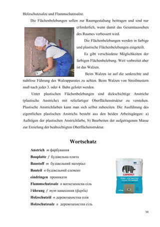 56
Holzschutzsalze und Flammschutzsalze.
Die Flächenbelebungen sollen zur Raumgestaltung beitragen und sind nur
erforderlich, wenn damit das Gesamtaussehen
des Raumes verbessert wird.
Die Flächenbelebungen werden in farbige
und plastische Flächenbelebungen eingeteilt.
Es gibt verschiedene Möglichkeiten der
farbigen Flächenbelebung. Weit verbreitet aber
ist das Walzen.
Beim Walzen ist auf die senkrechte und
nahtlose Führung des Walzapparates zu achten. Beim Walzen von Streifmustern
muß nach jeder 3. oder 4. Bahn gelotet werden.
Unter plastischen Flächenbelebungen sind dickschichtige Anstriche
(plastische Anstriche) mit reliefartiger Oberflächenstruktur zu verstehen.
Plastische Anstrichfarben kann man sich selbst zubereiten. Die Ausführung des
eigentlichen plastischen Anstrichs besteht aus den beiden Arbeitsgängen: a)
Aufträgen der plastischen Anstrichfarbe, b) Bearbeiten der aufgetragenen Masse
zur Erzielung der beabsichtigten Oberflächenstruktur.
Wortschatz
Anstrich m фарбування
Bauplatte f будівельна плита
Baustoff m будівельний матеріал
Bauteil n будівельний елемент
eindringen проникати
Flammschutzsalz n вогнезахисна сіль
Führung f тут нанесення (фарби)
Holzschutzöl n деревозахистна олія
Holzschutzsalz n деревозахистна сіль
 