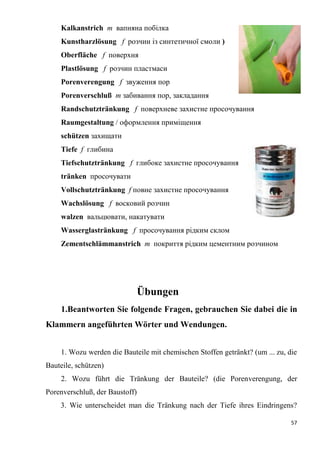 57
Kalkanstrich m вапняна побілка
Kunstharzlösung f розчин із синтетичної смоли )
Oberfläche f поверхня
Plastlösung f розчин пластмаси
Porenverengung f звуження пор
Porenverschluß т забивання пор, закладання
Randschutztränkung f поверхневе захистне просочування
Raumgestaltung / оформлення приміщення
schützen захищати
Tiefe f глибина
Tiefschutztränkung f глибоке захистне просочування
tränken просочувати
Vollschutztränkung f повне захистне просочування
Wachslösung f восковий розчин
walzen вальцювати, накатувати
Wasserglastränkung f просочування рідким склом
Zementschlämmanstrich m покриття рідким цементним розчином
Übungen
1.Beantworten Sie folgende Fragen, gebrauchen Sie dabei die in
Klammern angeführten Wörter und Wendungen.
1. Wozu werden die Bauteile mit chemischen Stoffen getränkt? (um ... zu, die
Bauteile, schützen)
2. Wozu führt die Tränkung der Bauteile? (die Porenverengung, der
Porenverschluß, der Baustoff)
3. Wie unterscheidet man die Tränkung nach der Tiefe ihres Eindringens?
 