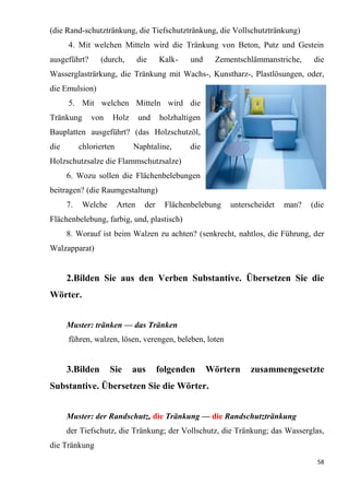 58
(die Rand-schutztränkung, die Tiefschutztränkung, die Vollschutztränkung)
4. Mit welchen Mitteln wird die Tränkung von Beton, Putz und Gestein
ausgeführt? (durch, die Kalk- und Zementschlämmanstriche, die
Wasserglasträrkung, die Tränkung mit Wachs-, Kunstharz-, Plastlösungen, oder,
die Emulsion)
5. Mit welchen Mitteln wird die
Tränkung von Holz und holzhaltigen
Bauplatten ausgeführt? (das Holzschutzöl,
die chlorierten Naphtaline, die
Holzschutzsalze die Flammschutzsalze)
6. Wozu sollen die Flächenbelebungen
beitragen? (die Raumgestaltung)
7. Welche Arten der Flächenbelebung unterscheidet man? (die
Flächenbelebung, farbig, und, plastisch)
8. Worauf ist beim Walzen zu achten? (senkrecht, nahtlos, die Führung, der
Walzapparat)
2.Bilden Sie aus den Verben Substantive. Übersetzen Sie die
Wörter.
Muster: tränken — das Tränken
führen, walzen, lösen, verengen, beleben, loten
3.Bilden Sie aus folgenden Wörtern zusammengesetzte
Substantive. Übersetzen Sie die Wörter.
Muster: der Randschutz, die Tränkung — die Randschutztränkung
der Tiefschutz, die Tränkung; der Vollschutz, die Tränkung; das Wasserglas,
die Tränkung
 