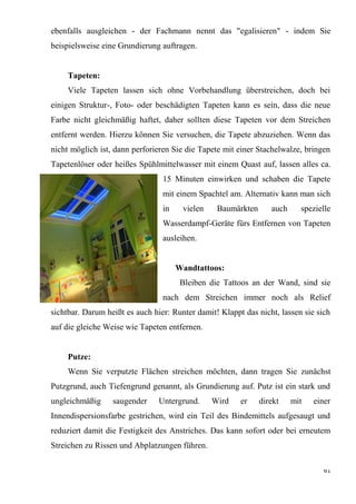 61
ebenfalls ausgleichen - der Fachmann nennt das "egalisieren" - indem Sie
beispielsweise eine Grundierung auftragen.
Tapeten:
Viele Tapeten lassen sich ohne Vorbehandlung überstreichen, doch bei
einigen Struktur-, Foto- oder beschädigten Tapeten kann es sein, dass die neue
Farbe nicht gleichmäßig haftet, daher sollten diese Tapeten vor dem Streichen
entfernt werden. Hierzu können Sie versuchen, die Tapete abzuziehen. Wenn das
nicht möglich ist, dann perforieren Sie die Tapete mit einer Stachelwalze, bringen
Tapetenlöser oder heißes Spühlmittelwasser mit einem Quast auf, lassen alles ca.
15 Minuten einwirken und schaben die Tapete
mit einem Spachtel am. Alternativ kann man sich
in vielen Baumärkten auch spezielle
Wasserdampf-Geräte fürs Entfernen von Tapeten
ausleihen.
Wandtattoos:
Bleiben die Tattoos an der Wand, sind sie
nach dem Streichen immer noch als Relief
sichtbar. Darum heißt es auch hier: Runter damit! Klappt das nicht, lassen sie sich
auf die gleiche Weise wie Tapeten entfernen.
Putze:
Wenn Sie verputzte Flächen streichen möchten, dann tragen Sie zunächst
Putzgrund, auch Tiefengrund genannt, als Grundierung auf. Putz ist ein stark und
ungleichmäßig saugender Untergrund. Wird er direkt mit einer
Innendispersionsfarbe gestrichen, wird ein Teil des Bindemittels aufgesaugt und
reduziert damit die Festigkeit des Anstriches. Das kann sofort oder bei erneutem
Streichen zu Rissen und Abplatzungen führen.
 
