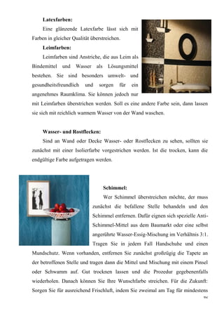 62
Latexfarben:
Eine glänzende Latexfarbe lässt sich mit
Farben in gleicher Qualität überstreichen.
Leimfarben:
Leimfarben sind Anstriche, die aus Leim als
Bindemittel und Wasser als Lösungsmittel
bestehen. Sie sind besonders umwelt- und
gesundheitsfreundlich und sorgen für ein
angenehmes Raumklima. Sie können jedoch nur
mit Leimfarben überstrichen werden. Soll es eine andere Farbe sein, dann lassen
sie sich mit reichlich warmem Wasser von der Wand waschen.
Wasser- und Rostflecken:
Sind an Wand oder Decke Wasser- oder Rostflecken zu sehen, sollten sie
zunächst mit einer Isolierfarbe vorgestrichen werden. Ist die trocken, kann die
endgültige Farbe aufgetragen werden.
Schimmel:
Wer Schimmel überstreichen möchte, der muss
zunächst die befallene Stelle behandeln und den
Schimmel entfernen. Dafür eignen sich spezielle Anti-
Schimmel-Mittel aus dem Baumarkt oder eine selbst
angerührte Wasser-Essig-Mischung im Verhältnis 3:1.
Tragen Sie in jedem Fall Handschuhe und einen
Mundschutz. Wenn vorhanden, entfernen Sie zunächst großzügig die Tapete an
der betroffenen Stelle und tragen dann die Mittel und Mischung mit einem Pinsel
oder Schwamm auf. Gut trocknen lassen und die Prozedur gegebenenfalls
wiederholen. Danach können Sie Ihre Wunschfarbe streichen. Für die Zukunft:
Sorgen Sie für ausreichend Frischluft, indem Sie zweimal am Tag für mindestens
 