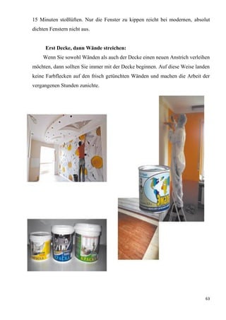 63
15 Minuten stoßlüften. Nur die Fenster zu kippen reicht bei modernen, absolut
dichten Fenstern nicht aus.
Erst Decke, dann Wände streichen:
Wenn Sie sowohl Wänden als auch der Decke einen neuen Anstrich verleihen
möchten, dann sollten Sie immer mit der Decke beginnen. Auf diese Weise landen
keine Farbflecken auf den frisch getünchten Wänden und machen die Arbeit der
vergangenen Stunden zunichte.
 