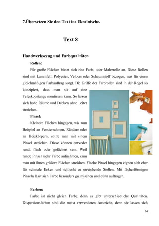 64
7.Übersetzen Sie den Text ins Ukrainische.
Text 8
Handwerkszeug und Farbqualitäten
Rollen:
Für große Flächen bietet sich eine Farb- oder Malerrolle an. Diese Rollen
sind mit Lammfell, Polyester, Velours oder Schaumstoff bezogen, was für einen
gleichmäßigen Farbauftrag sorgt. Die Griffe der Farbrollen sind in der Regel so
konzipiert, dass man sie auf eine
Teleskopstange montieren kann. So lassen
sich hohe Räume und Decken ohne Leiter
streichen.
Pinsel:
Kleinere Flächen hingegen, wie zum
Beispiel an Fensterrahmen, Rändern oder
an Heizkörpern, sollte man mit einem
Pinsel streichen. Diese können entweder
rund, flach oder gefächert sein: Weil
runde Pinsel mehr Farbe aufnehmen, kann
man mit ihnen größere Flächen streichen. Flache Pinsel hingegen eignen sich eher
für schmale Ecken und schlecht zu erreichende Stellen. Mit fächerförmigen
Pinseln lässt sich Farbe besonders gut mischen und dünn auftragen.
Farben:
Farbe ist nicht gleich Farbe, denn es gibt unterschiedliche Qualitäten.
Dispersionsfarben sind die meist verwendeten Anstriche, denn sie lassen sich
 