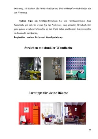 66
Durchzug. So trocknet die Farbe schneller und die Farbdämpfe verschwinden aus
der Wohnung.
Kleiner Tipp am Schluss: Bewahren Sie die Farbbezeichnung Ihrer
Wandfarbe gut auf. So wissen Sie bei Ausbesser- oder erneuten Streicharbeiten
ganz genau, welchen Farbton Sie an der Wand haben und können ihn problemlos
im Baumarkt nachkaufen.
Inspiration rund um Farbe und Wandgestaltung:
Streichen mit dunkler Wandfarbe
Farbtipps für kleine Räume
 
