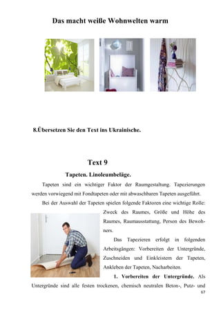 67
Das macht weiße Wohnwelten warm
8.Übersetzen Sie den Text ins Ukrainische.
Text 9
Tapeten. Linoleumbeläge.
Tapeten sind ein wichtiger Faktor der Raumgestaltung. Tapezierungen
werden vorwiegend mit Fondtapeten oder mit abwaschbaren Tapeten ausgeführt.
Bei der Auswahl der Tapeten spielen folgende Faktoren eine wichtige Rolle:
Zweck des Raumes, Größe und Höhe des
Raumes, Raumausstattung, Person des Bewoh-
ners.
Das Tapezieren erfolgt in folgenden
Arbeitsgängen: Vorbereiten der Untergründe,
Zuschneiden und Einkleistern der Tapeten,
Ankleben der Tapeten, Nacharbeiten.
1. Vorbereiten der Untergründe. Als
Untergründe sind alle festen trockenen, chemisch neutralen Beton-, Putz- und
 