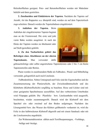 68
Holzoberflächen geeignet. Putz- und Betonoberflächen werden mit Makulatur
beklebt und dann gestrichen.
2. Zuschneiden und Einkleistern der Tapeten. Nachdem die Tapeten auf
Anzahl, Art des Rapportes u.a. überprüft sind, werden sie auf dem Tapeziertisch
zuge-schnitten. Danach werden die Tapetenbahnen eingekleistert.
3. Ankleben der Tapeten. Beim
Ankleben der eingekleisterten Tapeten beginnt
man an der Fensterwand. Die erste und jede
vierte Bahn werden ausgelotet. Je nach der
Dicke der Tapeten werden sie überkantet oder
auf Stoß (gestoßen) geklebt.
4. Zu den Nacharbeiten gehört das
Befestigen eines Abschlusses an der oberen
Tapetenkante. Man verwendet dafür
gebrauchsfertige oder selbst angestrichene Tapetenleisten oder 2 bis 3 cm breite
Tapetenstreifen oder Borten.
Plaste werden in zunehmendem Maße als Fußboden-, Wand- und Möbelbelag
verwendet, gelegentlich auch noch Linoleum.
Fußbodenfolien. Neben Untergrund und Folie sind die Eigenschaften und die
Zusammensetzung der Planierschicht, der Zwischendämmschicht und des
Klebebetts (Klebstoffschicht) sorgfältig zu beachten. Risse und Löcher sind mit
einer geeigneten Spachtelmasse auszufüllen. Auf den vorbereiteten Unterboden
wird Filzpappe geklebt. Die Plastfolie- bzw. Linoleumbahn wird ausgerollt,
beschnitten, wieder zusammengerollt. Danach wird der Klebstoff mit dem
Spachtel ein- oder zweimal auf den Boden aufgetragen. Nachdem das
Lösungsmittel bzw. das Wasser des Klebers größtenteils verdunstet ist, wird die
Folie in den halbtrockenen Klebstoff abgerollt und mit einem Sandsack oder mit
der Linoleumwalze angedrückt.
Zur Wohnraumdekoration zählen auch Textilbespannungen, -Vorhänge,
-beläge und -bezüge.
 