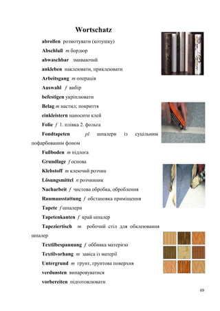 69
Wortschatz
abrollen розмотувати (котушку)
Abschluß m бордюр
abwaschbar змиваючий
ankleben наклеювати, приклеювати
Arbeitsgang т операція
Auswahl f вибір
befestigen укріплювати
Belag т настил; покриття
einkleistern наносити клей
Folie f 1. плівка 2. фольга
Fondtapeten pl шпалери із суцільним
пофарбованим фоном
Fußboden т підлога
Grundlage f основа
Klebstoff т клеючий розчин
Lösungsmittel п розчинник
Nacharbeit f чистова обробка, оброблення
Raumausstattung f обстановка приміщення
Tapete f шпалери
Tapetenkanten f край шпалер
Tapeziertisch m робочий стіл для обклеювання
шпалер
Textilbespannung f оббивка матерією
Textilvorhang m завіса із матерії
Untergrund т грунт, грунтова поверхня
verdunsten випаровуватися
vorbereiten підготовлювати
 