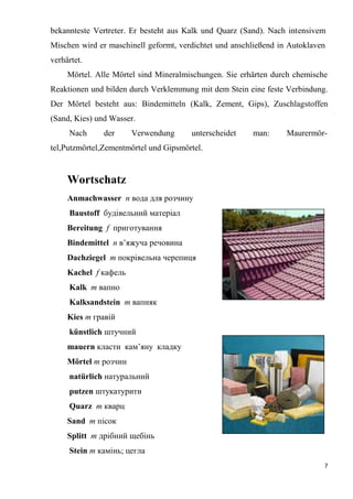 7
bekannteste Vertreter. Er besteht aus Kalk und Quarz (Sand). Nach intensivem
Mischen wird er maschinell geformt, verdichtet und anschließend in Autoklaven
verhärtet.
Mörtel. Alle Mörtel sind Mineralmischungen. Sie erhärten durch chemische
Reaktionen und bilden durch Verklemmung mit dem Stein eine feste Verbindung.
Der Mörtel besteht aus: Bindemitteln (Kalk, Zement, Gips), Zuschlagstoffen
(Sand, Kies) und Wasser.
Nach der Verwendung unterscheidet man: Maurermör-
tel,Putzmörtel,Zementmörtel und Gipsmörtel.
Wortschatz
Anmachwasser n вода для розчину
Baustoff будівельний матеріал
Bereitung f приготування
Bindemittel n в’яжуча речовина
Dachziegel m покрівельна черепиця
Kachel f кафель
Kalk m вапно
Kalksandstein m вапняк
Kies m гравій
künstlich штучний
mauern класти кам’яну кладку
Mörtel m розчин
natürlich натуральний
putzen штукатурити
Quarz m кварц
Sand m пісок
Splitt m дрібний щебінь
Stein m камінь; цегла
 