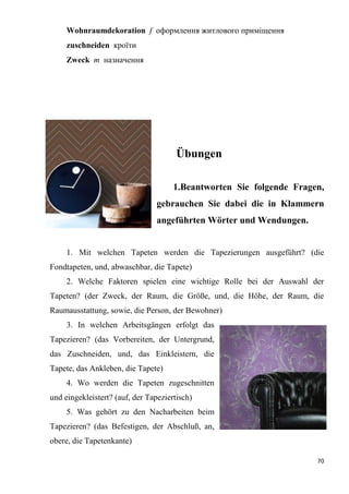 70
Wohnraumdekoration f оформлення житлового приміщення
zuschneiden кроїти
Zweck т назначення
Übungen
1.Beantworten Sie folgende Fragen,
gebrauchen Sie dabei die in Klammern
angeführten Wörter und Wendungen.
1. Mit welchen Tapeten werden die Tapezierungen ausgeführt? (die
Fondtapeten, und, abwaschbar, die Tapete)
2. Welche Faktoren spielen eine wichtige Rolle bei der Auswahl der
Tapeten? (der Zweck, der Raum, die Größe, und, die Höhe, der Raum, die
Raumausstattung, sowie, die Person, der Bewohner)
3. In welchen Arbeitsgängen erfolgt das
Tapezieren? (das Vorbereiten, der Untergrund,
das Zuschneiden, und, das Einkleistern, die
Tapete, das Ankleben, die Tapete)
4. Wo werden die Tapeten zugeschnitten
und eingekleistert? (auf, der Tapeziertisch)
5. Was gehört zu den Nacharbeiten beim
Tapezieren? (das Befestigen, der Abschluß, an,
obere, die Tapetenkante)
 