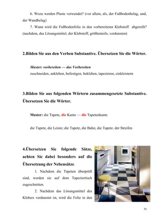 71
6. Wozu werden Plaste verwendet? (vor allem, als, der Fußbodenbelag, und,
der Wandbelag)
7. Wann wird die Fußbodenfolie in den vorbereiteten Klebstoff abgerollt?
(nachdem, das Lösungsmittel, der Klebstoff, größtenteils, verdunsten)
2.Bilden Sie aus den Verben Substantive. Übersetzen Sie die Wörter.
Muster: vorbereiten — das Vorbereiten
zuschneiden, ankleben, befestigen, bekleben, tapezieren, einkleistern
3.Bilden Sie aus folgenden Wörtern zusammengesetzte Substantive.
Übersetzen Sie die Wörter.
Muster: die Tapete, die Kante — die Tapetenkante
die Tapete, die Leiste; die Tapete, die Bahn; die Tapete. der Streifen
4.Übersetzen Sie folgende Sätze,
achten Sie dabei besonders auf die
Übersetzung der Nebensätze.
1. Nachdem die Tapeten überprüft
sind, werden sie auf dem Tapeziertisch
zugeschnitten.
2. Nachdem das Lösungsmittel des
Klebers verdunstet ist, wird die Folie in den
 