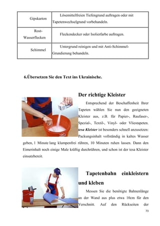 73
Gipskarton
Lösemittelfreien Tiefengrund auftragen oder mit
Tapetenwechselgrund vorbehandeln.
Rost-
Wasserflecken
Fleckendecker oder Isolierfarbe auftragen.
Schimmel
Untergrund reinigen und mit Anti-Schimmel-
Grundierung behandeln.
6.Übersetzen Sie den Text ins Ukrainische.
Der richtige Kleister
Entsprechend der Beschaffenheit Ihrer
Tapeten wählen Sie nun den geeigneten
Kleister aus, z.B. für Papier-, Raufaser-,
Spezial-, Textil-, Vinyl- oder Vliestapeten.
tesa Kleister ist besonders schnell anzusetzen:
Packungsinhalt vollständig in kaltes Wasser
geben, 1 Minute lang klumpenfrei rühren, 10 Minuten ruhen lassen. Dann den
Eimerinhalt noch einige Male kräftig durchrühren, und schon ist der tesa Kleister
einsatzbereit.
Tapetenbahn einkleistern
und kleben
Messen Sie die benötigte Bahnenlänge
an der Wand aus plus etwa 10cm für den
Verschnitt. Auf den Rückseiten der
 