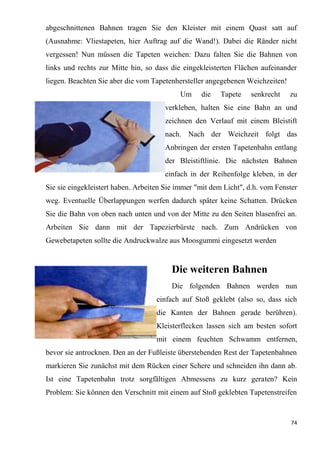 74
abgeschnittenen Bahnen tragen Sie den Kleister mit einem Quast satt auf
(Ausnahme: Vliestapeten, hier Auftrag auf die Wand!). Dabei die Ränder nicht
vergessen! Nun müssen die Tapeten weichen: Dazu falten Sie die Bahnen von
links und rechts zur Mitte hin, so dass die eingekleisterten Flächen aufeinander
liegen. Beachten Sie aber die vom Tapetenhersteller angegebenen Weichzeiten!
Um die Tapete senkrecht zu
verkleben, halten Sie eine Bahn an und
zeichnen den Verlauf mit einem Bleistift
nach. Nach der Weichzeit folgt das
Anbringen der ersten Tapetenbahn entlang
der Bleistiftlinie. Die nächsten Bahnen
einfach in der Reihenfolge kleben, in der
Sie sie eingekleistert haben. Arbeiten Sie immer "mit dem Licht", d.h. vom Fenster
weg. Eventuelle Überlappungen werfen dadurch später keine Schatten. Drücken
Sie die Bahn von oben nach unten und von der Mitte zu den Seiten blasenfrei an.
Arbeiten Sie dann mit der Tapezierbürste nach. Zum Andrücken von
Gewebetapeten sollte die Andruckwalze aus Moosgummi eingesetzt werden
Die weiteren Bahnen
Die folgenden Bahnen werden nun
einfach auf Stoß geklebt (also so, dass sich
die Kanten der Bahnen gerade berühren).
Kleisterflecken lassen sich am besten sofort
mit einem feuchten Schwamm entfernen,
bevor sie antrocknen. Den an der Fußleiste überstehenden Rest der Tapetenbahnen
markieren Sie zunächst mit dem Rücken einer Schere und schneiden ihn dann ab.
Ist eine Tapetenbahn trotz sorgfältigen Abmessens zu kurz geraten? Kein
Problem: Sie können den Verschnitt mit einem auf Stoß geklebten Tapetenstreifen
 