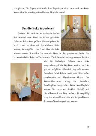 75
korrigieren. Die Tapete darf nach dem Tapezieren nicht zu schnell trocknen.
Vermeiden Sie also Zugluft und heizen Sie nicht zu stark!
Um die Ecke tapezieren
Messen Sie zunächst an mehreren Stellen
den Abstand vom Rand der letzten geklebten
Bahn zur Ecke. Zum größten Abstand geben Sie
noch 1 cm zu, denn mit der nächsten Bahn
müssen Sie ungefähr 1 bis 2 cm über die Ecke
hinauskommen. Schneiden Sie nun die Bahn in die gewünschte Breite. Sie
verwenden beide Teile der Tapetenbahn. Zunächst wird der ausgemessene Streifen
wie die bisherigen Bahnen nach links
ausgerichtet verklebt. Die Bahn muß in der Ecke
gut und möglichst faltenfrei eingepaßt werden.
Entstehen dabei Falten, muß man diese sofort
einschneiden und übereinander kleben. Der
Reststreifen wird entlang einer lotrechten
Anschlaglinie ausgerichtet. Diese Anschlaglinie
müssen Sie zuvor mit Senklot, Bleistift und
Lineal konstruieren. Dabei müssen Sie sorgfältig
vorgehen, da am Reststreifen alle übrigen Bahnen
der neuen Wand ausgerichtet werden.
 