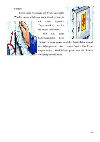 77
werden!
Rohre sehen besonders auf frisch tapezierten
Wänden unansehnlich aus, doch überklebt man sie
mit einem separaten
Tapetenstreifen, werden
sie nahezu unsichtbar!
Um z.B. einen
Sicherungskasten beim
Tapezieren auszusparen, wird die Tapetenbahn wärend
des Anbringens im entsprechenden Bereich über Kreuz
eingeschnitten. Anschließend passt man die Ränder
vorsichtig an den Kasten.
 