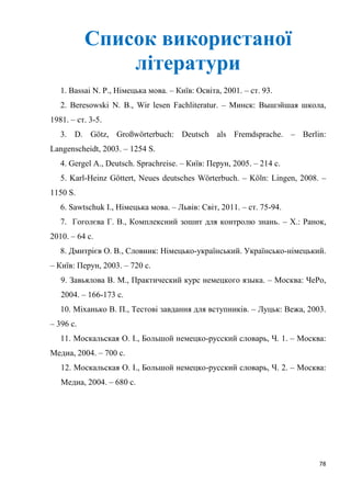 78
Список використаної
літератури
1. Bassai N. P., Німецька мова. – Київ: Освіта, 2001. – ст. 93.
2. Beresowski N. B., Wir lesen Fachliteratur. – Минск: Вышэйшая школа,
1981. – ст. 3-5.
3. D. Götz, Großwörterbuch: Deutsch als Fremdsprache. – Berlin:
Langenscheidt, 2003. – 1254 S.
4. Gergel A., Deutsch. Sprachreise. – Київ: Перун, 2005. – 214 с.
5. Karl-Heinz Göttert, Neues deutsches Wörterbuch. – Köln: Lingen, 2008. –
1150 S.
6. Sawtschuk I., Німецька мова. – Львів: Світ, 2011. – ст. 75-94.
7. Гоголєва Г. В., Комплексний зошит для контролю знань. – Х.: Ранок,
2010. – 64 с.
8. Дмитрієв О. В., Словник: Німецько-український. Українсько-німецький.
– Київ: Перун, 2003. – 720 с.
9. Завьялова В. М., Практический курс немецкого языка. – Москва: ЧеРо,
2004. – 166-173 с.
10. Міханько В. П., Тестові завдання для вступників. – Луцьк: Вежа, 2003.
– 396 с.
11. Москальская О. І., Большой немецко-русский словарь, Ч. 1. – Москва:
Медиа, 2004. – 700 c.
12. Москальская О. І., Большой немецко-русский словарь, Ч. 2. – Москва:
Медиа, 2004. – 680 c.
 