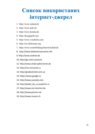 79
Список використаних
інтернет-джерел
1. http://www.indeed.ch
2. http://www.jobs.ch
3. http://www.kimeta.de
4. http://de.gigajob.com
5. http://www.vocabulix.com
6. http://en.wiktionary.org
7. http://www.weiterbildung-bauwirtschaft.de
8. http://www.diebestensprueche.info
9. http://www.andinet.de
10. http://go.mail.ru/search
11. http://www.zitate-aphorismen.de
12. http://my-remsovet.ru
13. http://gradostroitel.com.ua
14. https://www.google.ru
15. http://www.youtube.com
16. http://poket_de_ru.academic.ru
17. http://www.my-hammer.de
18. http://www.gronen.net
19. http://www.mazzei.ch
 