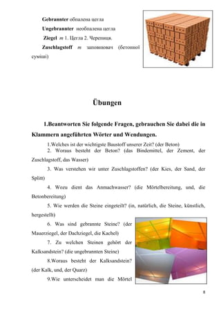 8
Gebrannter обпалена цегла
Ungebrannter необпалена цегла
Ziegel m 1. Цегла 2. Черепиця.
Zuschlagstoff m заповнювач (бетонної
суміші)
Übungen
1.Beantworten Sie folgende Fragen, gebrauchen Sie dabei die in
Klammern angeführten Wörter und Wendungen.
1.Welches ist der wichtigste Baustoff unserer Zeit? (der Beton)
2. Woraus besteht der Beton? (das Bindemittel, der Zement, der
Zuschlagstoff, das Wasser)
3. Was verstehen wir unter Zuschlagstoffen? (der Kies, der Sand, der
Splitt)
4. Wozu dient das Anmachwasser? (die Mörtelbereitung, und, die
Betonbereitung)
5. Wie werden die Steine eingeteilt? (in, natürlich, die Steine, künstlich,
hergestellt)
6. Was sind gebrannte Steine? (der
Mauerziegel, der Dachziegel, die Kachel)
7. Zu welchen Steinen gehört der
Kalksandstein? (die ungebrannten Steine)
8.Woraus besteht der Kalksandstein?
(der Kalk, und, der Quarz)
9.Wie unterscheidet man die Mörtel
 