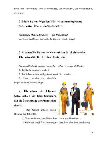 9
nach ihrer Verwendung? (der Maurermörtel, der Putzmörtel, der Zementmörtel,
der Gipsm
2. Bilden Sie aus folgenden Wörtern zusammengesetzte
Substantive. Übersetzen Sie die Wörter.
Muster: die Mauer, der Ziegel — der Mauerziegel
das Dach, der Ziegel; das Loch, der Ziegel; voll, der Ziegel
3. Ersetzen Sie die passive Konstruktion durch eine aktive.
Übersetzen Sie die Sätze ins Ukrainische.
Muster: Die Stoffe werden vermischt.— Man vermischt die Stoffe.
1. Die Stoffe werden verdichtet.
2. Der Kalksandstein wird geformt, verdichtet, verhärtet.
3. Heute werden die künstlich
hergestellten Steine bevorzugt.
4. Übersetzen Sie folgende
Sätze, achten Sie dabei besonders
auf die Übersetzung der Präposition
durch.
1. Der Zement entsteht durch
Brennen der Rohstoffe.
2. Mineralmischungen erhärten durch chemische Reaktionen.
3. Sie bilden durch Verklemmung mit dem Stein eine feste Verbindung.
 