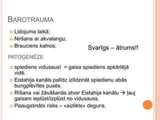 BAROTRAUMA
 Lidojuma laikā;
 Niršana ar akvalangu;
 Brauciens kalnos;
 spiediens vidusausī = gaisa spiediens apkārtējā
vidē.
 Eistahija kanāls palīdz izlīdzināt spiedienu abās
bungplēvītes pusēs.
 Rīšana vai žāvāšanās atver Eistahija kanālu  ļauj
gaisam ieplūst/izplūst no vidusauss.
 Paaugstināts risks – «aizlikts» deguns.
PATOĢENĒZE
Svarīgs – ātrums!!
 