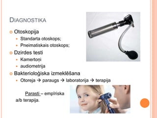 DIAGNOSTIKA
 Otoskopija
 Standarta otoskops;
 Pneimatiskais otoskops;
 Dzirdes testi
 Kamertoņi
 audiometrija
 Bakterioloģiska izmeklēšana
 Otoreja  paraugs  laboratorija  terapija
Parasti – empīriska
a/b terapija.
 