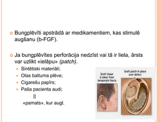  Bungplēvīti apstrādā ar medikamentiem, kas stimulē
augšanu (b-FGF).
 Ja bungplēvītes perforācija nedzīst vai tā ir liela, ārsts
var uzlikt «ielāpu» (patch).
 Sintētiski materiāli;
 Olas baltuma plēve;
 Cigarešu papīrs;
 Paša pacienta audi;
||
«pamats», kur augt.
 