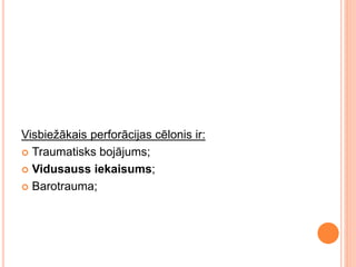 Visbiežākais perforācijas cēlonis ir:
 Traumatisks bojājums;
 Vidusauss iekaisums;
 Barotrauma;
 