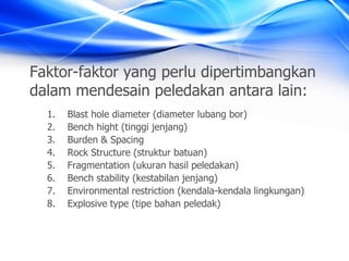 Faktor-faktor yang perlu dipertimbangkan
dalam mendesain peledakan antara lain:
1. Blast hole diameter (diameter lubang bor)
2. Bench hight (tinggi jenjang)
3. Burden & Spacing
4. Rock Structure (struktur batuan)
5. Fragmentation (ukuran hasil peledakan)
6. Bench stability (kestabilan jenjang)
7. Environmental restriction (kendala-kendala lingkungan)
8. Explosive type (tipe bahan peledak)
 