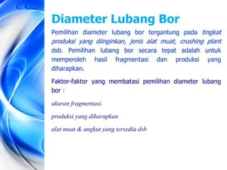 Pemilihan diameter lubang bor tergantung pada tingkat
produksi yang diinginkan, jenis alat muat, crushing plant
dsb. Pemilihan lubang bor secara tepat adalah untuk
memperoleh hasil fragmentasi dan produksi yang
diharapkan.
Faktor-faktor yang membatasi pemilihan diameter lubang
bor :
ukuran fragmentasi.
produksi yang diharapkan
alat muat & angkut yang tersedia dsb
Diameter Lubang Bor
 