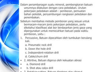 Dalam penambanagan suatu mineral, pembongkaran batuan
umumnya dilakukan dengan cara peledakan. Urutan
pekerjaan peledakan adalah : pemboran, pemuatan
bahan peledak, penyambungan rangkaian peledakan dan
penembakan.
Sebelum membahas metode pemboran yang sesuai untuk
bermacam-macam jenis pekerjaan peledakan, perlu
diketahui klasifikasi alat bor berdasarkan jenis gaya yang
dipergunakan untuk memecahkan batuan pada waktu
pemboran, yaitu :
1. Percussive, Batuan dipecahkan oleh tumbukan berulang
kali.
a. Pneumatic rock drill
b. Down the hole drill
c. Independent-rotation drill
d. Cable/churn drill
• 2. Attritive, Batuan digerus oleh kekuatan abrasi
• a. Diamond drill
• b. Shot atau calyx drill
 