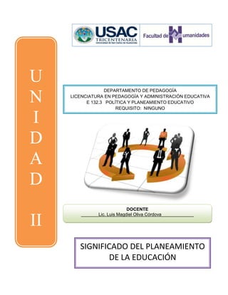 U
                  DEPARTAMENTO DE PEDAGOGÍA

N    LICENCIATURA EN PEDAGOGÍA Y ADMINISTRACIÓN EDUCATIVA
           E 132.3 POLÍTICA Y PLANEAMIENTO EDUCATIVO
                       REQUISITO: NINGUNO

I
D
A
D
                             DOCENTE
        _______Lic. Luis Magdiel Oliva Córdova_____________

II                          __________




        SIGNIFICADO DEL PLANEAMIENTO
                DE LA EDUCACIÓN
 