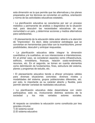 esta dimensión es la que permite que las alternativas y los planes
preparados por los técnicos se conviertan en política, orientación
y norma de las actividades educativas estatales.

• La planificación educativa se caracteriza por ser un proceso
metódico y permanente de análisis o diagnóstico de la situación
real, para descubrir las necesidades educativas de una
comunidad o un país, y determinar acciones y medios alternativos
para satisfacerlas.

• El planeamiento de la educación debe estar abierto a la atención
de “imprevistos”. Es decir, debe considerar estrategias que se
conviertan en herramientas para lidiar con la incertidumbre, prever
posibilidades, descubrir y anticipar respuestas.

• La planificación educativa debe integrar la dimensión
cuantitativa y la cualitativa, en sus interacciones e interrelaciones.
En el primer caso, se consideran aspectos como infraestructura,
edificios, inmobiliario, finanzas, relación costo-rendimiento,
recursos, etc. En el segundo, se toman en cuenta elementos
como delimitación de fundamentos, fines, estructura del sistema,
planes y programas de estudio, etc.

• El planeamiento educativo tiende a ofrecer principios válidos
para diversas situaciones concretas: diversos niveles y
modalidades del sistema, grupos poblacionales diferentes, etc.
por esto, lo importante es su carácter abierto y flexible, para
permitir atender variedad de realidades educativas.

• La planificación educativa debe desarrollarse con visión
participativa; esto es, involucrando distintos sectores de la
sociedad      y    los  más     variados    actores   sociales.


Al respecto se considera la educación como constituida por tres
grandes círculos:
1) El sistema social
2) El sistema educativo
 