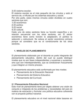 3) El sistema escolar.
El sistema escolar es el más pequeño de los círculos y está al
servicio de, e influido por los sistemas educativo y social.
Por otra parte, estos mismos círculos están divididos en cuatro
sectores que son:
1) El económico
2) El político
3) El social
4) El cultural.
Cada uno de estos sectores tiene su función específica y en
relación secuencial con los otros sectores, así: El sector
económico tiene como función la adaptación; el político la
selección y estructural. Se coloca al sector económico primero
porque se considera que es el condicionante de los otros
sectores.


  1. NIVELES DE PLANEAMIENTO

El planeamiento elaborado por el docente es parte integrante del
planeamiento educativo, dentro del cual se puede distinguir
niveles que no son fases independientes y sucesivas y sucesivas,
sino que son interdependientes, que se condicionan mutuamente
y que integran un mismo proceso.

El planeamiento educativo está conformado por tres niveles:
    Planeamiento de la Educación Nacional
    Planeamiento del Sistema Educativo
    Planeamiento del Currículo


2.1 Planeamiento Educativo Nacional
Este nivel de planeamiento tiene por objeto obtener una visión de
conjunto e integrada de los problemas y necesidades del país en
materia de educación y formular una política educativa coherente
con el proyecto político nacional.

El planeamiento educativo en el nivel nacional debe basarse en
 