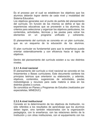 Es el proceso por el cual se establecen los objetivos que los
alumnos deberán lograr dentro de cada nivel y modalidad del
Sistema Educativo.
Los objetivos generales son el punto de partida del planeamiento
del currículo. En función de los mismos se define el tipo de
experiencias educativas que se proveerán a los alumnos; los
criterios para seleccionar y organizar los objetivos particulares, los
contenidos, actividades, técnicas y las pautas para volcar los
elementos      en    un    programa      unificado    y    coherente.

El planeamiento del currículo se concreta en un plan curricular,
que es un esquema de la educación de los alumnos.

El plan curricular es fundamental para que la enseñanza pueda
orientar sistemáticamente y con eficiencia hacia el logro de
objetivos.

Dentro del planeamiento del currículo existen a su vez distintos
niveles.

2.3.1 A nivel nacional
El planeamiento del currículo a nivel nacional se concreta en los
lineamientos o Bases curriculares. Este documento contiene los
principios teóricos que orientaron su elaboración, y además,
objetivos, contenidos, sugerencias de actividades, pautas
metodológicas y recursos para cada materia o área en los
distintos grados o cursos.
Se concretiza en Planes y Programas de Estudios (realizados por
especialistas, MINEDUC)



2.3.2 A nivel institucional
Consiste en la determinación de los objetivos de Institución, no
sólo referidos a los resultados de aprendizaje que los alumnos
deben lograr, sino también relacionados con la organización
pedagógica, con la enseñanza, con las relaciones dentro de la
Institución y con otras instituciones, con el equipamiento con los
 
