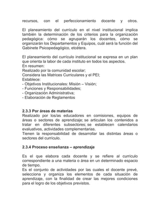 recursos,   con   el   perfeccionamiento    docente    y   otros.

El planeamiento del currículo en el nivel institucional implica
también la determinación de los criterios para la organización
pedagógica: cómo se agruparán los docentes, cómo se
organizarán los Departamentos y Equipos, cuál será la función del
Gabinete Psicopedagógico, etcétera.

El planeamiento del currículo institucional se expresa en un plan
que orienta la labor de cada instituto en todos los aspectos.
En resumen:
Realizado por la comunidad escolar;
Considera las Matrices Curriculares y el PEI;
Establece:
- Objetivos Institucionales: Misión – Visión;
- Funciones y Responsabilidades;
- Organización Administrativa;
- Elaboración de Reglamentos


2.3.3 Por áreas de materias
Realizado por los/as educadores en comisiones, equipos de
áreas o sectores de aprendizaje; se articulan los contenidos a
tratar en diferentes subsectores; se establecen calendarios
evaluativos, actividades complementarias.
Tienen la responsabilidad de desarrollar las distintas áreas o
sectores del currículo.

2.3.4 Proceso enseñanza – aprendizaje

Es el que elabora cada docente y se refiere al currículo
correspondiente a una materia o área en un determinado espacio
de tiempo.
Es el conjunto de actividades por las cuales el docente prevé,
selecciona y organiza los elementos de cada situación de
aprendizaje, con la finalidad de crear las mejores condiciones
para el logro de los objetivos previstos.
 