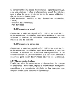 El planeamiento del proceso de enseñanza - aprendizaje incluye,
a su vez, distintos niveles: el planeamiento anual de materia o
área o plan de curso; el planeamiento de unidad didáctica y
planeamiento de clase o diario.
Cada educador/a planifica en tres dimensiones temporales:
- Anual;
- Unidades de Aprendizaje;
- Plan de Clases

  1.3.5 Planeamiento anual

Consiste en la selección, organización y distribución en el tiempo,
de los contenidos, actividades, técnicas de enseñanza, recursos
auxiliares y técnicas de evaluación correspondientes a una
materia o área del currículo.

  1.3.6 Planeamiento por unidad

Consiste en la selección, organización y distribución en el tiempo,
de los contenidos, actividades, técnicas de enseñanza, recursos
auxiliares y técnicas de evaluación correspondientes a un
determinado tema o unidad didáctica, que se han de emplear y
desarrollar para lograr determinados objetivos de aprendizaje.

2.3.7 Planeamiento de clase
Es el mayor nivel de concreción en el planeamiento del proceso
de enseñanza - aprendizaje, implica la determinación de objetivos
específicos y la enunciación detallada de los elementos que
integran una situación concreta de aprendizaje.
 