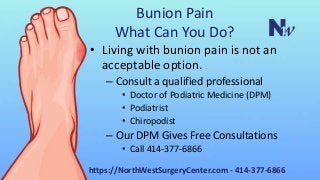 Bunion Pain
What Can You Do?
• Living with bunion pain is not an
acceptable option.
– Consult a qualified professional
• Doctor of Podiatric Medicine (DPM)
• Podiatrist
• Chiropodist
– Our DPM Gives Free Consultations
• Call 414-377-6866
https://NorthWestSurgeryCenter.com - 414-377-6866
 
