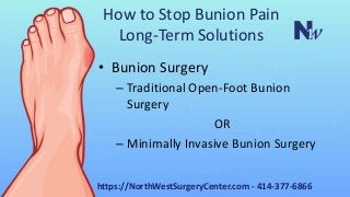 How to Stop Bunion Pain
Long-Term Solutions
• Bunion Surgery
– Traditional Open-Foot Bunion
Surgery
OR
– Minimally Invasive Bunion Surgery
https://NorthWestSurgeryCenter.com - 414-377-6866
 