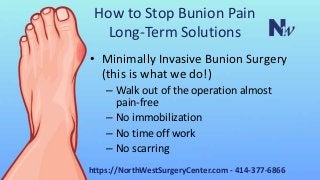 How to Stop Bunion Pain
Long-Term Solutions
• Minimally Invasive Bunion Surgery
(this is what we do!)
– Walk out of the operation almost
pain-free
– No immobilization
– No time off work
– No scarring
https://NorthWestSurgeryCenter.com - 414-377-6866
 
