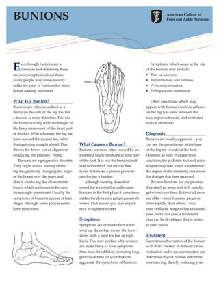 BUNIONS



E    ven though bunions are a
     common foot deformity, there
are misconceptions about them.
                                                                                         Symptoms, which occur at the site
                                                                                     of the bunion, may include:
                                                                                     • Pain or soreness
Many people may unnecessarily                Bunion
                                                                                     • Inflammation and redness
suffer the pain of bunions for years                                                 • A burning sensation
before seeking treatment.                                                            • Perhaps some numbness

What Is a Bunion?                                                                       Other conditions which may
Bunions are often described as a                                                     appear with bunions include calluses
bump on the side of the big toe. But                                                 on the big toe, sores between the
a bunion is more than that. The visi-                                                toes, ingrown toenail, and restricted
ble bump actually reflects changes in                                                motion of the toe.
the bony framework of the front part
of the foot. With a bunion, the big toe                                              Diagnosis
leans toward the second toe, rather                                                  Bunions are readily apparent—you
than pointing straight ahead. This        What Causes a Bunion?                      can see the prominence at the base
throws the bones out of alignment—        Bunions are most often caused by an        of the big toe or side of the foot.
producing the bunion’s “bump.”            inherited faulty mechanical structure      However, to fully evaluate your
    Bunions are a progressive disorder.   of the foot. It is not the bunion itself   condition, the podiatric foot and ankle
They begin with a leaning of the          that is inherited, but certain foot        surgeon may take x-rays to determine
big toe, gradually changing the angle     types that make a person prone to          the degree of the deformity and assess
of the bones over the years and           developing a bunion.                       the changes that have occurred.
slowly producing the characteristic           Although wearing shoes that                Because bunions are progressive,
bump, which continues to become           crowd the toes won’t actually cause        they don’t go away, and will usually
increasingly prominent. Usually the       bunions in the first place, it sometimes   get worse over time. But not all cases
symptoms of bunions appear at later       makes the deformity get progressively      are alike—some bunions progress
stages, although some people never        worse. That means you may experi-          more rapidly than others. Once
have symptoms.                            ence symptoms sooner.                      your podiatric surgeon has evaluated
                                                                                     your particular case, a treatment
                                          Symptoms                                   plan can be developed that is suited
                                          Symptoms occur most often when             to your needs.
                                          wearing shoes that crowd the toes—
                                          shoes with a tight toe box or high         Treatment
                                          heels. This may explain why women          Sometimes observation of the bunion
                                          are more likely to have symptoms           is all that’s needed. A periodic office
                                Bunion    than men. In addition, spending long       evaluation and x-ray examination can
                                          periods of time on your feet can           determine if your bunion deformity
                                          aggravate the symptoms of bunions.         is advancing, thereby reducing your
 