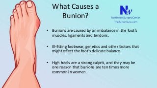 What Causes a
Bunion?
• Bunions are caused by an imbalance in the foot’s
muscles, ligaments and tendons.
• Ill-fitting footwear, genetics and other factors that
might effect the foot’s delicate balance.
• High heels are a strong culprit, and they may be
one reason that bunions are ten times more
common in women.
 