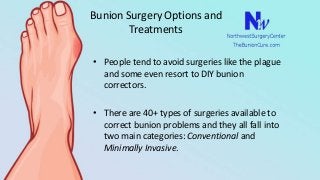 Bunion Surgery Options and
Treatments
• People tend to avoid surgeries like the plague
and some even resort to DIY bunion
correctors.
• There are 40+ types of surgeries available to
correct bunion problems and they all fall into
two main categories: Conventional and
Minimally Invasive.
 