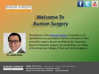 Welcome To
Bunion Surgery
The director of the Bunion Center of Excellence, Dr.
Jamshidinia has specialized trained in all areas of foot
and ankle surgery. Board-certified by the American
Board of Podiatric Surgery, Dr. Jamshidinia is a Fellow
of the American College of Foot and Ankle Surgeons.
Dr. Jamshidinia
 