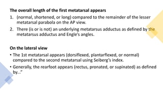 The overall length of the first metatarsal appears
1. (normal, shortened, or long) compared to the remainder of the lesser
metatarsal parabola on the AP view.
2. There (is or is not) an underlying metatarsus adductus as defined by the
metatarsus adductus and Engle’s angles.
On the lateral view
• The 1st metatarsal appears (dorsiflexed, plantarflexed, or normal)
compared to the second metatarsal using Seiberg’s index.
• Generally, the rearfoot appears (rectus, pronated, or supinated) as defined
by...”
 