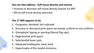 You can also address: Soft tissue density and volume
• Increase or decrease soft tissue density around 1st MPJ
• OR no soft tissue density observed
The 1st MPJ appears to be
1. Congruous, deviated, (or) subluxed
2. (Increase or decrease) joint space narrowing- uniform or non-uniform
3. Osteophytic lipping or spurting (Dorsal flag sign)
4. Degenerative joint space
5. Subchondral bone cysts
6. Adequate/inadequate bone stock
7. Hypertrophy of the medial eminence
 