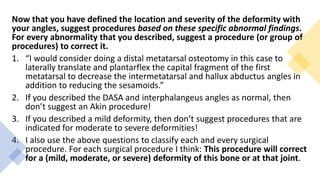 Now that you have defined the location and severity of the deformity with
your angles, suggest procedures based on these specific abnormal findings.
For every abnormality that you described, suggest a procedure (or group of
procedures) to correct it.
1. “I would consider doing a distal metatarsal osteotomy in this case to
laterally translate and plantarflex the capital fragment of the first
metatarsal to decrease the intermetatarsal and hallux abductus angles in
addition to reducing the sesamoids.”
2. If you described the DASA and interphalangeus angles as normal, then
don’t suggest an Akin procedure!
3. If you described a mild deformity, then don’t suggest procedures that are
indicated for moderate to severe deformities!
4. I also use the above questions to classify each and every surgical
procedure. For each surgical procedure I think: This procedure will correct
for a (mild, moderate, or severe) deformity of this bone or at that joint.
 