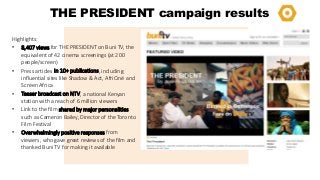 THE PRESIDENT campaign results
Highlights:
• 8,407 views for THE PRESIDENT on Buni TV, the
equivalent of 42 cinema screenings (at 200
people/screen)
• Press articles in 10+ publications, including
influential sites like Shadow & Act, AfriCiné and
Screen Africa
• Teaser broadcast on NTV, a national Kenyan
station with a reach of 6 million viewers
• Link to the film shared by major personalities
such as Cameron Bailey, Director of the Toronto
Film Festival
• Overwhelmingly positive responses from
viewers, who gave great reviews of the film and
thanked Buni TV for making it available

 